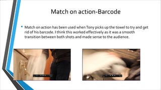 Match on action-Barcode
• Match on action has been used whenTony picks up the towel to try and get
rid of his barcode. I think this worked effectively as it was a smooth
transition between both shots and made sense to the audience.
 