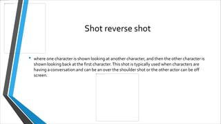 Shot reverse shot
• where one character is shown looking at another character, and then the other character is
shown looking back at the first character.This shot is typically used when characters are
having a conversation and can be an over the shoulder shot or the other actor can be off
screen.
 