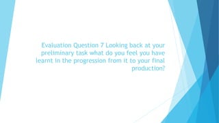 Evaluation Question 7 Looking back at your
preliminary task what do you feel you have
learnt in the progression from it to your final
production?
 
