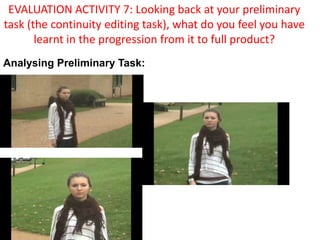 EVALUATION ACTIVITY 7: Looking back at your preliminary task (the continuity editing task), what do you feel you have learnt in the progression from it to full product? Analysing Preliminary Task: 