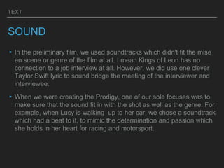 TEXT
SOUND
▸In the preliminary film, we used soundtracks which didn't fit the mise
en scene or genre of the film at all. I mean Kings of Leon has no
connection to a job interview at all. However, we did use one clever
Taylor Swift lyric to sound bridge the meeting of the interviewer and
interviewee.
▸When we were creating the Prodigy, one of our sole focuses was to
make sure that the sound fit in with the shot as well as the genre. For
example, when Lucy is walking up to her car, we chose a soundtrack
which had a beat to it, to mimic the determination and passion which
she holds in her heart for racing and motorsport.
 