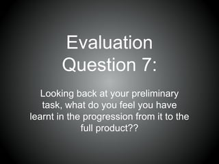 Evaluation
Question 7:
Looking back at your preliminary
task, what do you feel you have
learnt in the progression from it to the
full product??
 