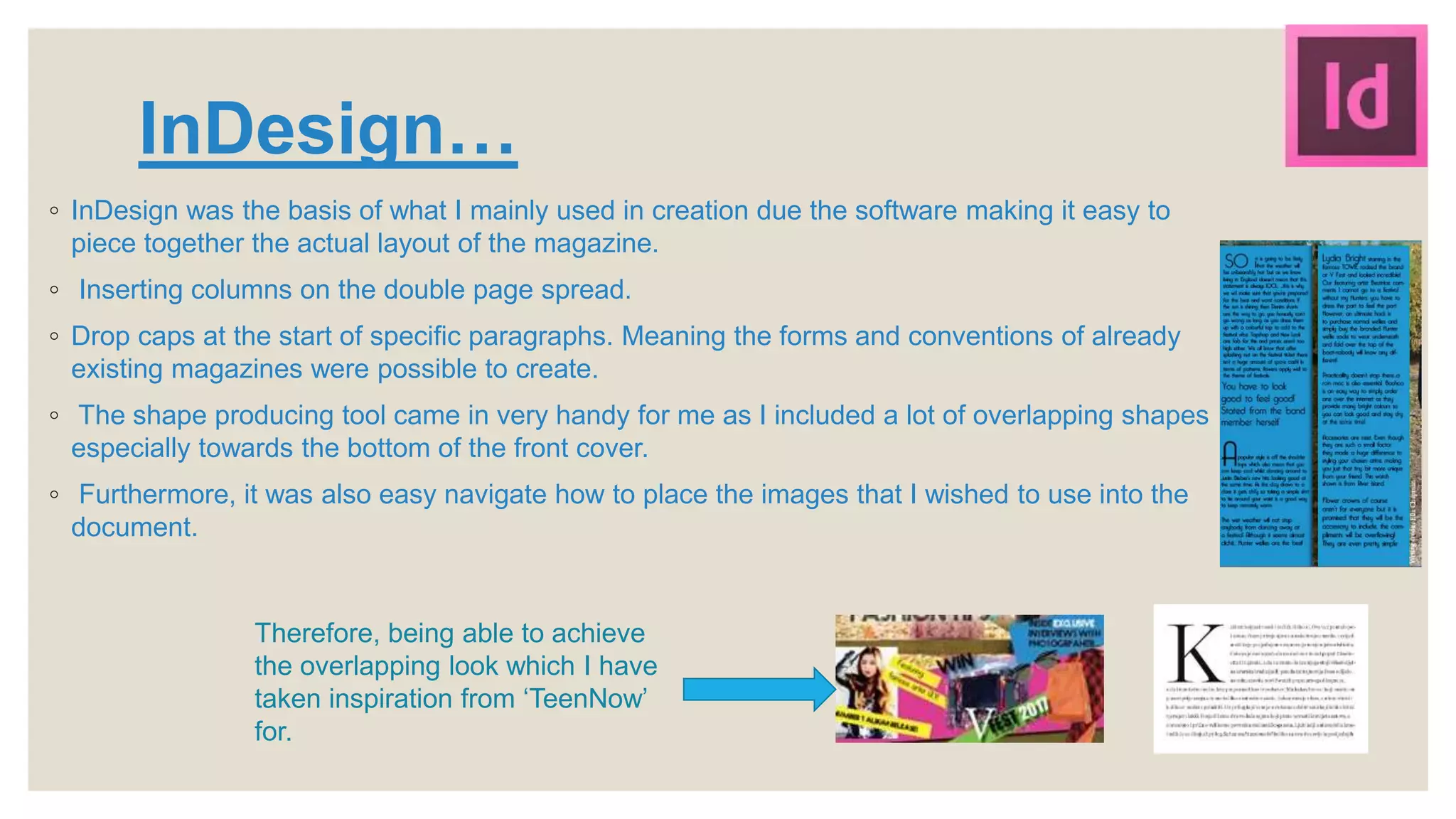 InDesign…
◦ InDesign was the basis of what I mainly used in creation due the software making it easy to
piece together the actual layout of the magazine.
◦ Inserting columns on the double page spread.
◦ Drop caps at the start of specific paragraphs. Meaning the forms and conventions of already
existing magazines were possible to create.
◦ The shape producing tool came in very handy for me as I included a lot of overlapping shapes
especially towards the bottom of the front cover.
◦ Furthermore, it was also easy navigate how to place the images that I wished to use into the
document.
Therefore, being able to achieve
the overlapping look which I have
taken inspiration from ‘TeenNow’
for.
 
