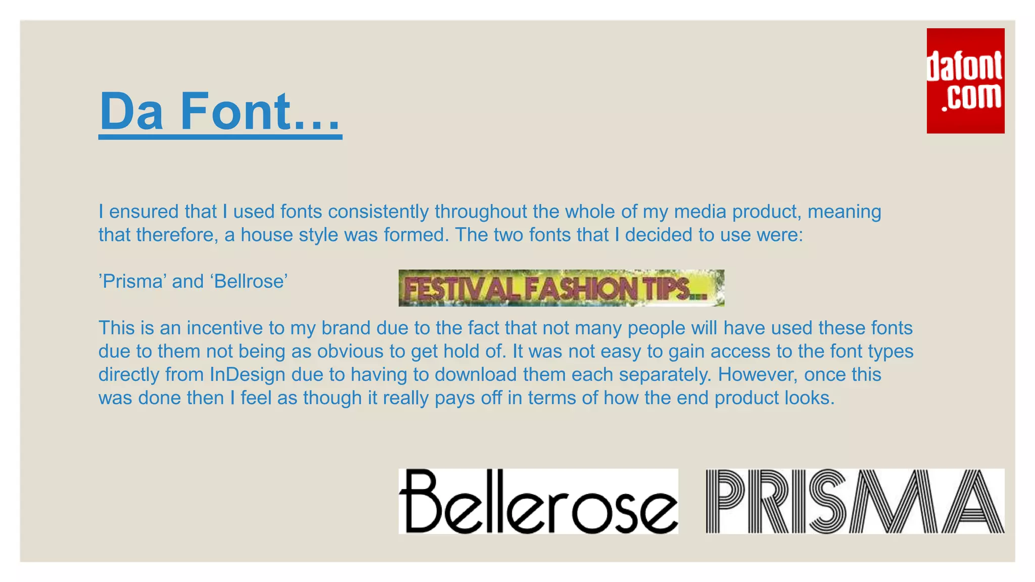 Da Font…
I ensured that I used fonts consistently throughout the whole of my media product, meaning
that therefore, a house style was formed. The two fonts that I decided to use were:
’Prisma’ and ‘Bellrose’
This is an incentive to my brand due to the fact that not many people will have used these fonts
due to them not being as obvious to get hold of. It was not easy to gain access to the font types
directly from InDesign due to having to download them each separately. However, once this
was done then I feel as though it really pays off in terms of how the end product looks.
 