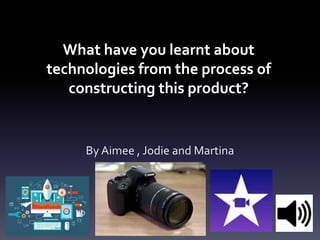 What have you learnt about
technologies from the process of
constructing this product?
By Aimee , Jodie and Martina
 