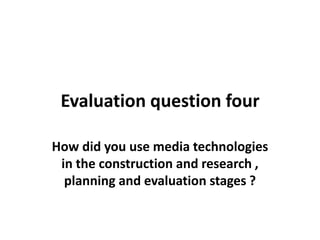 Evaluation question four
How did you use media technologies
in the construction and research ,
planning and evaluation stages ?

 