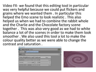 Video FX- we found that this editing tool in particular
was very helpful because we could put flickers and
grains where we wanted them . In particular this
helped the Emo scene to look realistic . This also
helped us when we had to combine the rabbit whole
and the Charlie and the Chocolate factory scene
together . This was also very good as we had to white
balance a lot of the scenes in order to make them look
smoother . We also used this tool a lot to make the
colour quality better as we were able to change the
contrast and saturation .

 