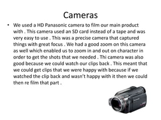 Cameras
• We used a HD Panasonic camera to film our main product
with . This camera used an SD card instead of a tape and was
very easy to use . This was a precise camera that captured
things with great focus . We had a good zoom on this camera
as well which enabled us to zoom in and out on character in
order to get the shots that we needed . Thi camera was also
good because we could watch our clips back . This meant that
we could get clips that we were happy with because if we
watched the clip back and wasn’t happy with it then we could
then re film that part .

 