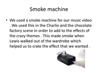 Smoke machine
• We used a smoke machine for our music video
. We used this in the Charlie and the chocolate
factory scene in order to add to the effects of
the crazy themes . This made smoke when
Lewis walked out of the wardrobe which
helped us to crate the effect that we wanted .

 