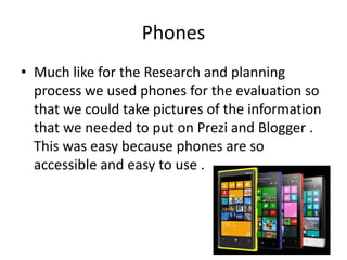 Phones
• Much like for the Research and planning
process we used phones for the evaluation so
that we could take pictures of the information
that we needed to put on Prezi and Blogger .
This was easy because phones are so
accessible and easy to use .

 