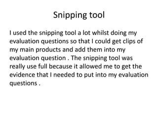 Snipping tool
I used the snipping tool a lot whilst doing my
evaluation questions so that I could get clips of
my main products and add them into my
evaluation question . The snipping tool was
really use full because it allowed me to get the
evidence that I needed to put into my evaluation
questions .

 