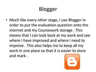 Blogger
• Much like every other stage, I use Blogger in
order to put the evaluation question onto the
internet and my Coursework storage . This
means that I can look back at my work and see
where I have improved and where I need to
improve . This also helps me to keep all my
work in one place so that it is easier to store
and mark .

 
