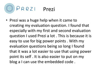 Prezi
• Prezi was a huge help when it came to
creating my evaluation question. I found that
especially with my first and second evaluation
question I used Prezi a lot . This is because it is
easy to use for big power points . With my
evaluation questions being so long I found
that it was a lot easier to use that using power
point its self . It is also easier to put on my
blog a I can use the embedded code .

 