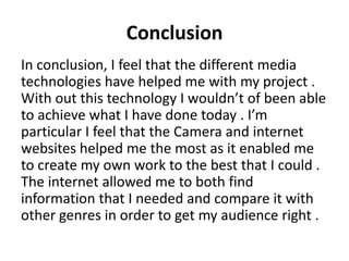 Conclusion
In conclusion, I feel that the different media
technologies have helped me with my project .
With out this technology I wouldn’t of been able
to achieve what I have done today . I’m
particular I feel that the Camera and internet
websites helped me the most as it enabled me
to create my own work to the best that I could .
The internet allowed me to both find
information that I needed and compare it with
other genres in order to get my audience right .

 