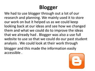 Blogger
We had to use blogger through out a lot of our
research and planning. We mainly used it to store
our work on but it helped us as we could keep
looking back at our ideas and see how we changed
them and what we could do to improve the ideas
that we already had . Blogger was also a use full
website to use so that we could do our past student
analysis . We could look at their work through
blogger and this made the information easily
accessible .

 