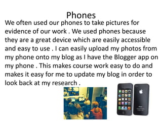 Phones

We often used our phones to take pictures for
evidence of our work . We used phones because
they are a great device which are easily accessible
and easy to use . I can easily upload my photos from
my phone onto my blog as I have the Blogger app on
my phone . This makes course work easy to do and
makes it easy for me to update my blog in order to
look back at my research .

 