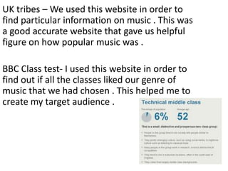 UK tribes – We used this website in order to
find particular information on music . This was
a good accurate website that gave us helpful
figure on how popular music was .

BBC Class test- I used this website in order to
find out if all the classes liked our genre of
music that we had chosen . This helped me to
create my target audience .

 