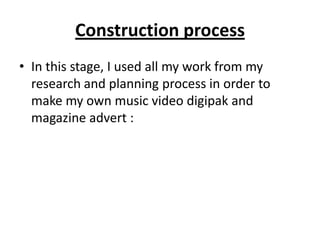 Construction process
• In this stage, I used all my work from my
research and planning process in order to
make my own music video digipak and
magazine advert :

 