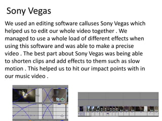 Sony Vegas
We used an editing software calluses Sony Vegas which
helped us to edit our whole video together . We
managed to use a whole load of different effects when
using this software and was able to make a precise
video . The best part about Sony Vegas was being able
to shorten clips and add effects to them such as slow
motion . This helped us to hit our impact points with in
our music video .

 