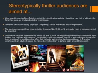 Stereotypically thriller audiences are
aimed at...
 After searching on the Bbfc (British board of film classification) website I found that over half of all the thriller
films they show are produced with the 15 certificate.
 Therefore can include strong language; Drug taking; Sexual references; and strong violence.
 The least common certificate given to thriller films was 12A (Children 12 and under need to be accompanied
by an adult.)
 This may be because thrillers will not always be able to show the key parts conventional to thriller films. Most
thrillers hold plot lines which wouldn’t be suitable for children younger than 12 to watch alone as it may effect
them emotionally or could possibly affect their behavior as there is a risk they could copy it. Therefore
watching with an adult will reduce the risk as they’re less likely to behave badly around their parent.
 