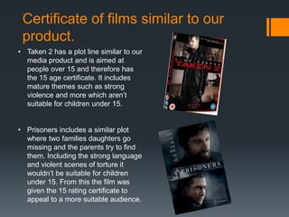 Certificate of films similar to our
product.
• Taken 2 has a plot line similar to our
media product and is aimed at
people over 15 and therefore has
the 15 age certificate. It includes
mature themes such as strong
violence and more which aren’t
suitable for children under 15.
• Prisoners includes a similar plot
where two families daughters go
missing and the parents try to find
them. Including the strong language
and violent scenes of torture it
wouldn’t be suitable for children
under 15. From this the film was
given the 15 rating certificate to
appeal to a more suitable audience.
 