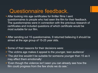Questionnaire feedback.
 After looking into age certificates for thriller films I sent
questionnaires to people who had seen the film for their feedback.
The questionnaires were in connection with the previous research of
certificates and included questions of which certificate would be
most suitable for our film.
 After sending out 15 questionnaires, 9 returned believing it should be
aimed at the age group of 15-25 year olds.
 Some of their reasons for their decisions were:
 ‘The victims age makes it appeal to the younger, teen audience’
 ‘The plot line wouldn’t be suitable for someone younger than 15 as it
may effect them emotionally’
 ‘Even though the violence isn’t seen you can already see how the
film could progress from the few shots we do see.’
 