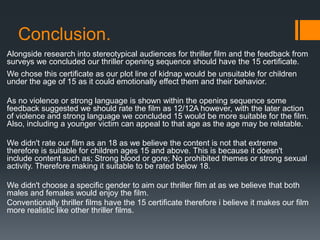 Conclusion.
Alongside research into stereotypical audiences for thriller film and the feedback from
surveys we concluded our thriller opening sequence should have the 15 certificate.
We chose this certificate as our plot line of kidnap would be unsuitable for children
under the age of 15 as it could emotionally effect them and their behavior.
As no violence or strong language is shown within the opening sequence some
feedback suggested we should rate the film as 12/12A however, with the later action
of violence and strong language we concluded 15 would be more suitable for the film.
Also, including a younger victim can appeal to that age as the age may be relatable.
We didn't rate our film as an 18 as we believe the content is not that extreme
therefore is suitable for children ages 15 and above. This is because it doesn't
include content such as; Strong blood or gore; No prohibited themes or strong sexual
activity. Therefore making it suitable to be rated below 18.
We didn't choose a specific gender to aim our thriller film at as we believe that both
males and females would enjoy the film.
Conventionally thriller films have the 15 certificate therefore i believe it makes our film
more realistic like other thriller films.
 