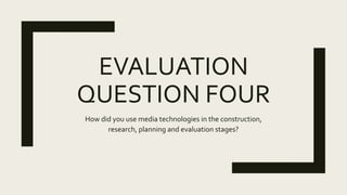 EVALUATION
QUESTION FOUR
How did you use media technologies in the construction,
research, planning and evaluation stages?
 
