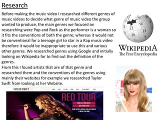 From this I found artists that are of that genre and
researched them and the conventions of the genres using
mainly their websites for example we researched Taylor
Swift from looking at her Website.
Before making the music video I researched different genres of
music videos to decide what genre of music video the group
wanted to produce, the main genres we focused on
researching were Pop and Rock as the performer is a woman so
it fits the conventions of both the genre; whereas it would not
be conventional for a teenage girl to star in a Rap music video
therefore it would be inappropriate to use this and various
other genres. We researched genres using Google and initially
looking on Wikipedia for to find out the definition of the
genres.
Research
 