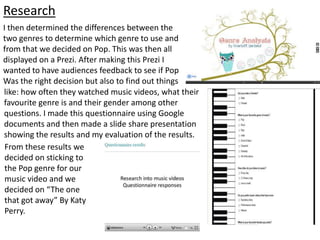 Research
I then determined the differences between the
two genres to determine which genre to use and
from that we decided on Pop. This was then all
displayed on a Prezi. After making this Prezi I
wanted to have audiences feedback to see if Pop
Was the right decision but also to find out things
like: how often they watched music videos, what their
favourite genre is and their gender among other
questions. I made this questionnaire using Google
documents and then made a slide share presentation
showing the results and my evaluation of the results.
From these results we
decided on sticking to
the Pop genre for our
music video and we
decided on “The one
that got away” By Katy
Perry.
 