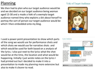 Planning
We then had to plan who our target audience would be
and we decided on our target audience being woman
aged 13-30 and a made a Voki of a exempla target
audience named Amy who explains a bit about herself to
portray the sort of person our target audience would be
which I then embedded onto my blog.
I used a power point presentation to show which parts
of the song we would use for performance shots and
which shots we would use for narrative shots and
which would be used for both based on a analysis of
the lyrics. I also put next to the lyrics what the shot
would be at the time, the location and what would be
happening. Initially I just wrote notes on the lyrics I
had printed out but I decided to make it into a
presentation to made my planning more extensive but
also to make it clearer to read.
 