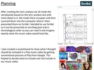 Planning
After creating the lyric analysis we all made the
storyboards based on the lyric analysis but with
more detail in it. We made them on paper and then
scanned them into the computer where I then
presented them on Scribd. I decided to use Scribd
as it can be presented as one blog post and in
chronological order so you can read it and imagine
exactly what the music video would look like.
I also created a mood board to show what I thought
should be included in a Pop music video by getting
conventional pictures of Pop from Google. This
helped to decide what to include and not include in
our music video.
 