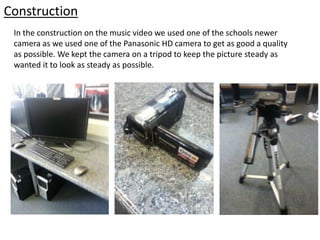 Construction
In the construction on the music video we used one of the schools newer
camera as we used one of the Panasonic HD camera to get as good a quality
as possible. We kept the camera on a tripod to keep the picture steady as
wanted it to look as steady as possible.
 