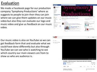 Evaluation
We made a Facebook page for our production
company ‘Symphony Productions’ where as
suggests to people to join then they can join
where we can give them updates on our music
video but also they can evaluate our logo and
music video and give us feedback on our music
video.
Our music video is also on YouTube so we can
get feedback form that and evaluate what we
could have done differently but also through
YouTube we can see who is watching to see
which country our main viewers are from to
show us who are audience is.
 