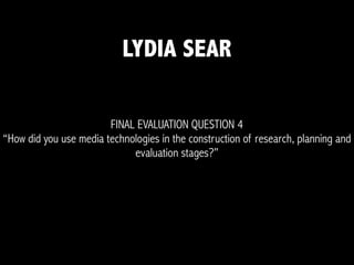 FINAL EVALUATION QUESTION 4
“How did you use media technologies in the construction of research, planning and
evaluation stages?”
LYDIA SEAR
 