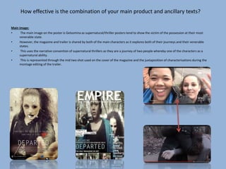 How effective is the combination of your main product and ancillary texts?
Main image:
• The main image on the poster is Gelsomina as supernatural/thriller posters tend to show the victim of the possession at their most
venerable state.
• However, the magazine and trailer is shared by both of the main characters as it explores both of their journeys and their venerable
states.
• This uses the narrative convention of supernatural thrillers as they are a journey of two people whereby one of the characters as a
supernatural ability.
• This is represented through the mid two shot used on the cover of the magazine and the juxtaposition of characterisations during the
montage editing of the trailer.
 