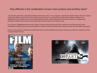 How effective is the combination of your main product and ancillary texts?
In my ancillary texts there I used black and white and the main colour. On my magazine, I used the font Impact as this is what the company
used as their default. I featured the colours of blue, grey and pink as it is used on the two shot of the characters clothing. As my
background on my ancillary texts are very similar and they are dark, using a bold white font will make it stand out. Using blue also
connotes to coldness and my colour scheme effectively shows this with the use of grey on top.
On my poster, I highlighted the text so that it made it inverted, I done this because I felt it would link to the Supernatural/ Thriller
convention and imply a possession. As the background makes the character look like she is raised in the sky, this also implies a possession.
Both my ancillary texts are effectively combined with the use of same background and same characters and with this, audiences are able
to relate between the two.
 