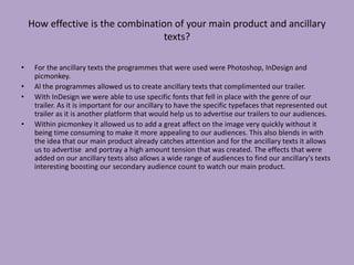How effective is the combination of your main product and ancillary
texts?
• For the ancillary texts the programmes that were used were Photoshop, InDesign and
picmonkey.
• Al the programmes allowed us to create ancillary texts that complimented our trailer.
• With InDesign we were able to use specific fonts that fell in place with the genre of our
trailer. As it is important for our ancillary to have the specific typefaces that represented out
trailer as it is another platform that would help us to advertise our trailers to our audiences.
• Within picmonkey it allowed us to add a great affect on the image very quickly without it
being time consuming to make it more appealing to our audiences. This also blends in with
the idea that our main product already catches attention and for the ancillary texts it allows
us to advertise and portray a high amount tension that was created. The effects that were
added on our ancillary texts also allows a wide range of audiences to find our ancillary's texts
interesting boosting our secondary audience count to watch our main product.
 