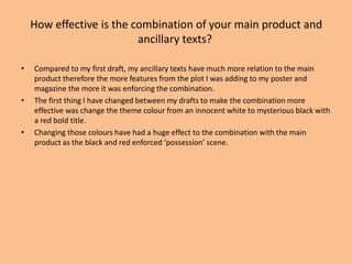 How effective is the combination of your main product and
ancillary texts?
• Compared to my first draft, my ancillary texts have much more relation to the main
product therefore the more features from the plot I was adding to my poster and
magazine the more it was enforcing the combination.
• The first thing I have changed between my drafts to make the combination more
effective was change the theme colour from an innocent white to mysterious black with
a red bold title.
• Changing those colours have had a huge effect to the combination with the main
product as the black and red enforced ‘possession’ scene.
 