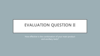 EVALUATION QUESTION II
How effective is the combination of your main product
and ancillary texts?
 