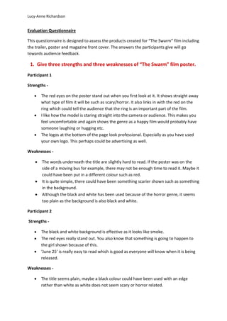 Lucy-Anne Richardson


Evaluation Questionnaire

This questionnaire is designed to assess the products created for “The Swarm” film including
the trailer, poster and magazine front cover. The answers the participants give will go
towards audience feedback.

 1. Give three strengths and three weaknesses of “The Swarm” film poster.
Participant 1

Strengths -

       The red eyes on the poster stand out when you first look at it. It shows straight away
       what type of film it will be such as scary/horror. It also links in with the red on the
       ring which could tell the audience that the ring is an important part of the film.
       I like how the model is staring straight into the camera or audience. This makes you
       feel uncomfortable and again shows the genre as a happy film would probably have
       someone laughing or hugging etc.
       The logos at the bottom of the page look professional. Especially as you have used
       your own logo. This perhaps could be advertising as well.

Weaknesses -

       The words underneath the title are slightly hard to read. If the poster was on the
       side of a moving bus for example, there may not be enough time to read it. Maybe it
       could have been put in a different colour such as red.
       It is quite simple, there could have been something scarier shown such as something
       in the background.
       Although the black and white has been used because of the horror genre, it seems
       too plain as the background is also black and white.

Participant 2

Strengths -

       The black and white background is effective as it looks like smoke.
       The red eyes really stand out. You also know that something is going to happen to
       the girl shown because of this.
       ‘June 25’ is really easy to read which is good as everyone will know when it is being
       released.

Weaknesses -

       The title seems plain, maybe a black colour could have been used with an edge
       rather than white as white does not seem scary or horror related.
 