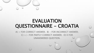 EVALUATION
QUESTIONNAIRE - CROATIA
A) + FOR CORRECT ANSWER; B) - FOR INCORRECT ANSWER;
C) +/- FOR PARTLY CORRECT ANSWER; D) 0 FOR
UNANSWERED QUESTION.
 