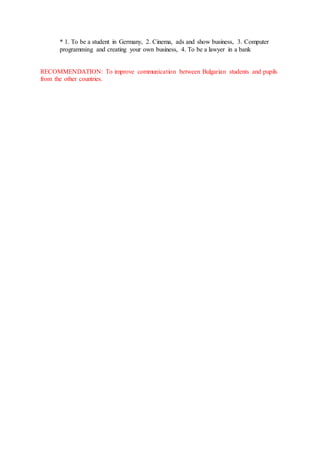 * 1. To be a student in Germany, 2. Cinema, ads and show business, 3. Computer
programming and creating your own business, 4. To be a lawyer in a bank
RECOMMENDATION: To improve communication between Bulgarian students and pupils
from the other countries.
 