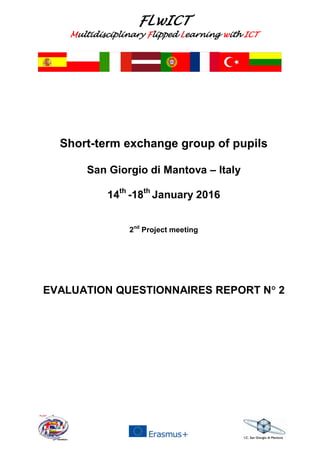 FLwICT
Multidisciplinary Flipped Learning with ICT
Short-term exchange group of pupils
San Giorgio di Mantova – Italy
14th
-18th
January 2016
2nd
Project meeting
EVALUATION QUESTIONNAIRES REPORT N 2
 