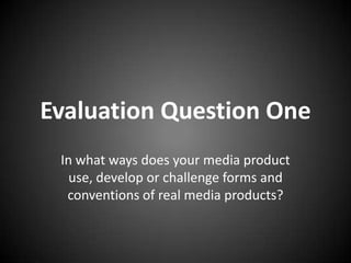 Evaluation Question One
 In what ways does your media product
   use, develop or challenge forms and
  conventions of real media products?
 
