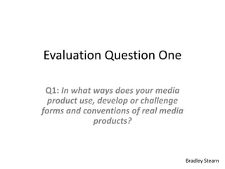 Evaluation Question One

 Q1: In what ways does your media
  product use, develop or challenge
forms and conventions of real media
             products?



                                      Bradley Stearn
 