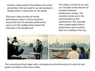 Another media product that follows the similar     This video is similar to our own
  conventions that are used In our own product is    as it includes small amounts of
  ‘Always where I need to be’ by The Kooks.          narrative between
                                                     performance scenes. The
The music video consists of mainly                   narrative scenes are in the
performance shots in various locations               same locations as the
around the city. An example performance              performance. The cityscape
scene is on the rooftop which shows the              shots shown below show a
cityscape in the background.                         performance and narrative
                                                     both on a rooftop in the city.




The conventional lead singer with a microphone and instruments of a drum kit and
guitar are shown in this music video.
 