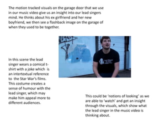 The motion tracked visuals on the garage door that we use
in our music video give us an insight into our lead singers
mind. He thinks about his ex girlfriend and her new
boyfriend, we then see a flashback image on the garage of
when they used to be together.




In this scene the lead
singer wears a comical t-
shirt with a joke which is
an intertextual reference
to the Star War’s films.
This costume creates a
sense of humour with the
lead singer, which may
make him appeal more to                        This could be ‘notions of looking’ as we
different audiences.                           are able to ‘watch’ and get an insight
                                               through the visuals, which show what
                                               the lead singer in the music video is
                                               thinking about.
 