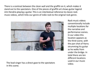 There is a contrast between the clean wall and the graffiti on it, which makes it
stand out to the spectators. One of the pieces of graffiti art shows guitar legend
Jimi Hendrix playing a guitar. This is an intertextual reference to classic rock
music videos, which links our genre of indie rock to the original rock genre.

                                                                   Rock music videos
                                                                   conventionally include
                                                                   multiple locations for
                                                                   the narrative and
                                                                   performance scenes.
                                                                   In our video this
                                                                   location appears as
                                                                   the third scene, with
                                                                   the pan shot of Harry
                                                                   strumming his guitar
                                                                   as he walks from
                                                                   under the bridge. In
                                                                   total there are ten
                                                                   different locations
                                                                   used in our music
  The lead singer has a direct gaze to the spectators              video.
  in this scene.
 