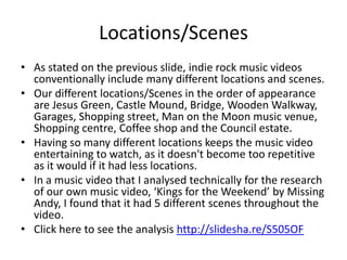 Locations/Scenes
• As stated on the previous slide, indie rock music videos
  conventionally include many different locations and scenes.
• Our different locations/Scenes in the order of appearance
  are Jesus Green, Castle Mound, Bridge, Wooden Walkway,
  Garages, Shopping street, Man on the Moon music venue,
  Shopping centre, Coffee shop and the Council estate.
• Having so many different locations keeps the music video
  entertaining to watch, as it doesn't become too repetitive
  as it would if it had less locations.
• In a music video that I analysed technically for the research
  of our own music video, ‘Kings for the Weekend’ by Missing
  Andy, I found that it had 5 different scenes throughout the
  video.
• Click here to see the analysis http://slidesha.re/S505OF
 